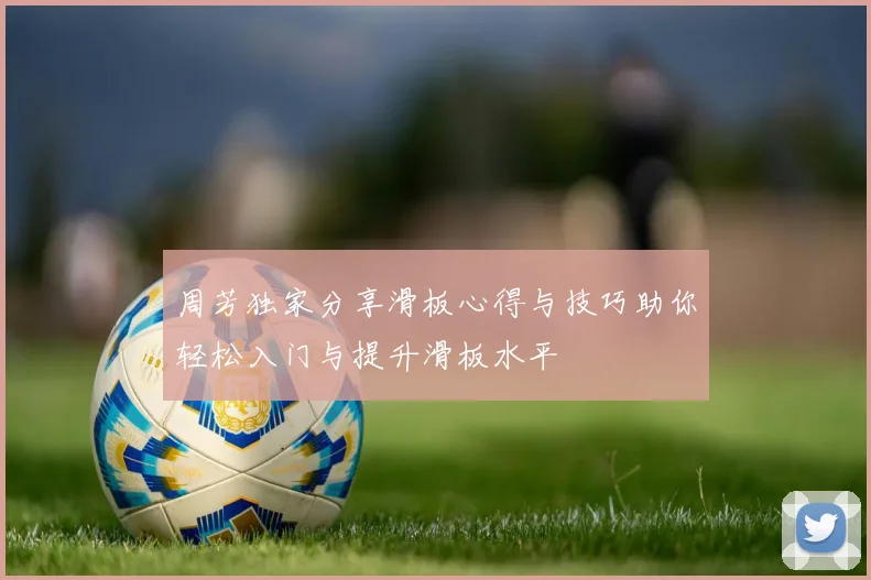 周芳独家分享滑板心得与技巧助你轻松入门与提升滑板水平