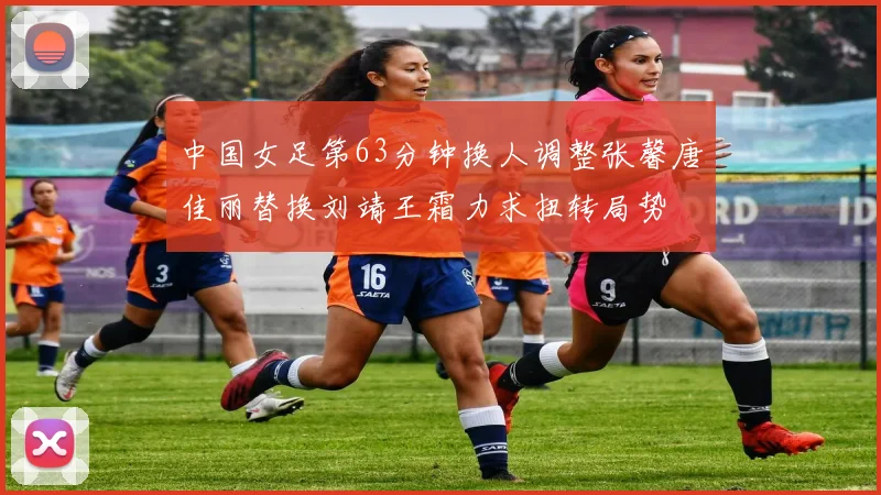 中国女足第63分钟换人调整张馨唐佳丽替换刘靖王霜力求扭转局势