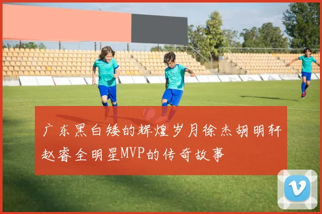 广东黑白矮的辉煌岁月徐杰胡明轩赵睿全明星MVP的传奇故事