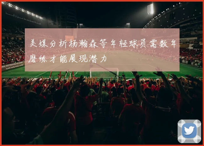 美媒分析杨瀚森等年轻球员需数年磨练才能展现潜力