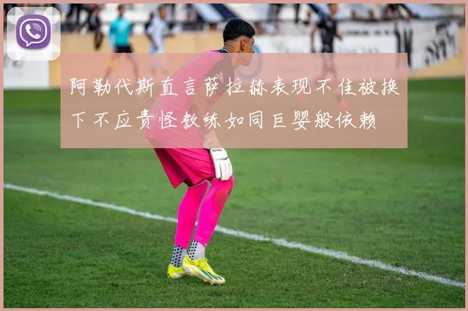 阿勒代斯直言萨拉赫表现不佳被换下不应责怪教练如同巨婴般依赖