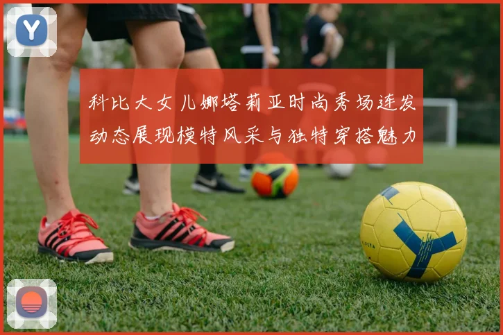 科比大女儿娜塔莉亚时尚秀场连发动态展现模特风采与独特穿搭魅力