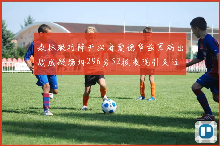 森林狼对阵开拓者爱德华兹因病出战成疑场均296分52板表现引关注